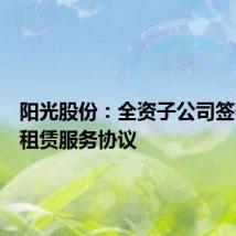 阳光股份:全资子公司签署委托租赁服务协议