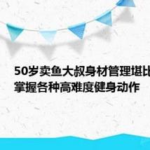 50岁卖鱼大叔身材管理堪比明星:掌握各种高难度健身动作