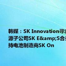 韩媒:SK Innovation寻求与其能源子公司SK E&S合并,以支持电池制造商SK On