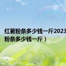 红薯粉条多少钱一斤2023(红薯粉条多少钱一斤)