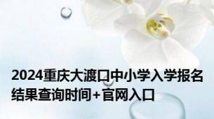 2024重庆大渡口中小学入学报名结果查询时间+官网入口