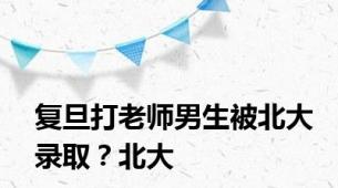 复旦打老师男生被北大录取？北大