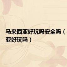 马来西亚好玩吗安全吗(马来西亚好玩吗)