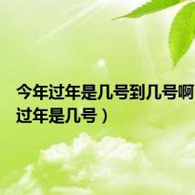 今年过年是几号到几号啊(今年过年是几号)