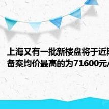 上海又有一批新楼盘将于近期上市 备案均价最高的为71600元/平方米