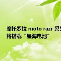 摩托罗拉 moto razr 系列新品将搭载“星海电池”