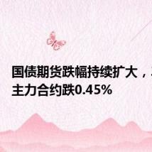国债期货跌幅持续扩大,30年期主力合约跌0.45%