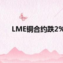 LME铜合约跌2%