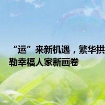“运”来新机遇,繁华拱墅,勾勒幸福人家新画卷