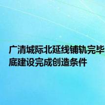 广清城际北延线铺轨完毕!为年底建设完成创造条件