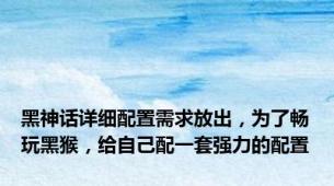 黑神话详细配置需求放出，为了畅玩黑猴，给自己配一套强力的配置
