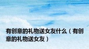 有创意的礼物送女友什么（有创意的礼物送女友）