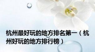 杭州最好玩的地方排名第一（杭州好玩的地方排行榜）