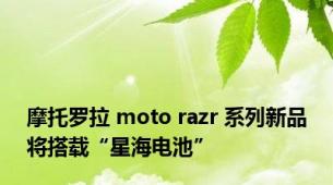 摩托罗拉 moto razr 系列新品将搭载“星海电池”