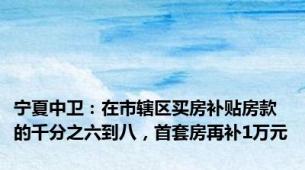 宁夏中卫：在市辖区买房补贴房款的千分之六到八，首套房再补1万元
