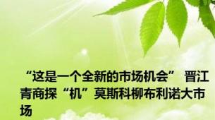 “这是一个全新的市场机会” 晋江青商探“机”莫斯科柳布利诺大市场