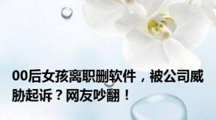 00后女孩离职删软件，被公司威胁起诉？网友吵翻！