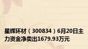 星辉环材（300834）6月20日主力资金净卖出1679.93万元