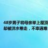 48岁男子将母亲举上屋顶，自己却被洪水卷走，不幸遇难