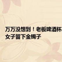 万万没想到!老板啤酒杯里发现女子留下金镯子