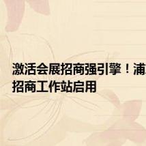 激活会展招商强引擎!浦东会展招商工作站启用