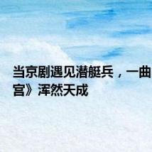 当京剧遇见潜艇兵,一曲《战龙宫》浑然天成