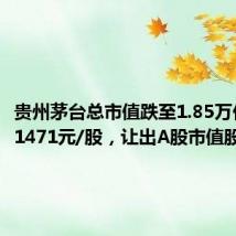 贵州茅台总市值跌至1.85万亿,报1471元/股,让出A股市值股王头衔