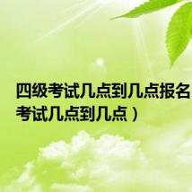 四级考试几点到几点报名(四级考试几点到几点)