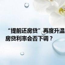 “提前还房贷”再度升温,存量房贷利率会否下调?
