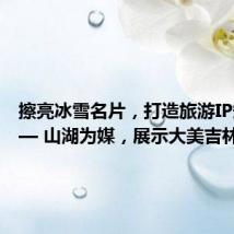 擦亮冰雪名片,打造旅游IP矩阵—— 山湖为媒,展示大美吉林