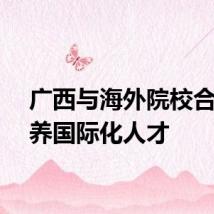 广西与海外院校合作培养国际化人才