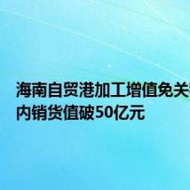 海南自贸港加工增值免关税政策内销货值破50亿元