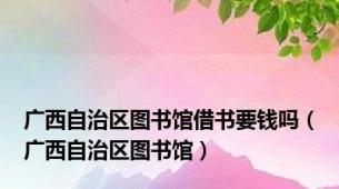 广西自治区图书馆借书要钱吗（广西自治区图书馆）