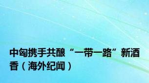 中匈携手共酿“一带一路”新酒香（海外纪闻）