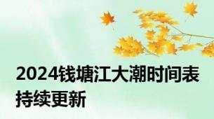 2024钱塘江大潮时间表 持续更新