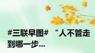 #三联早图# “人不管走到哪一步...
