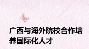 广西与海外院校合作培养国际化人才