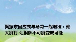 樊振东回应或与马龙一起退役：他太能打 让很多不可能变成可能