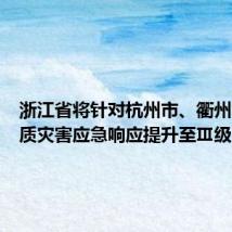 浙江省将针对杭州市、衢州市的地质灾害应急响应提升至Ⅲ级
