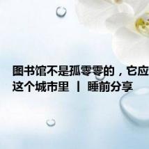 图书馆不是孤零零的,它应该长在这个城市里 丨 睡前分享