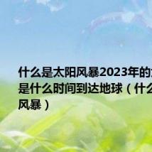 什么是太阳风暴2023年的太阳风暴是什么时间到达地球(什么是太阳风暴)