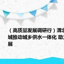 (高质量发展调研行)渭北旱塬县城推动城乡供水一体化 助力县域发展