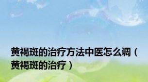 黄褐斑的治疗方法中医怎么调（黄褐斑的治疗）