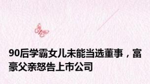 90后学霸女儿未能当选董事，富豪父亲怒告上市公司