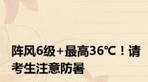 阵风6级+最高36℃！请考生注意防暑