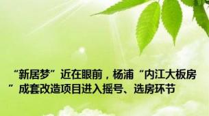 “新居梦”近在眼前，杨浦“内江大板房”成套改造项目进入摇号、选房环节