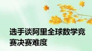 选手谈阿里全球数学竞赛决赛难度