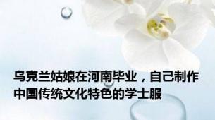 乌克兰姑娘在河南毕业，自己制作中国传统文化特色的学士服
