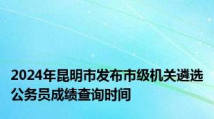 2024年昆明市发布市级机关遴选公务员成绩查询时间