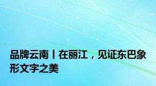 品牌云南丨在丽江，见证东巴象形文字之美